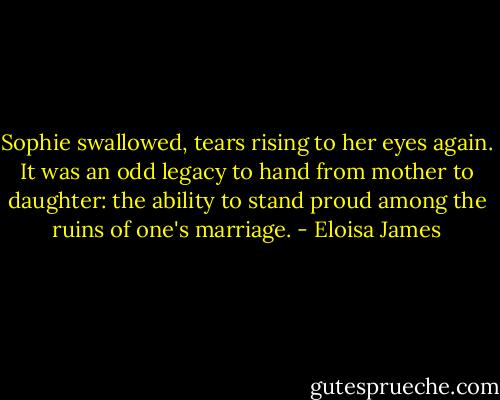 Sophie swallowed, tears rising to her eyes again. It was an odd legacy to hand from mother to daughter: the ability to stand proud among the ruins of one's marriage. - Eloisa James