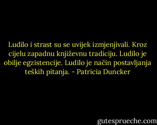 Ludilo i strast su se uvijek izmjenjivali. Kroz cijelu zapadnu književnu tradiciju. Ludilo je obilje egzistencije. Ludilo je način postavljanja teških pitanja. - Patricia Duncker