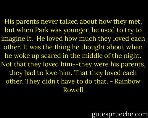 His parents never talked about how they met, but when Park was younger, he used to try to imagine it.<br /><br />He loved how much they loved each other. It was the thing he thought about when he woke up scared in the middle of the night. Not that they loved him--they were his parents, they had to love him. That they loved each other. They didn't have to do that. - Rainbow Rowell