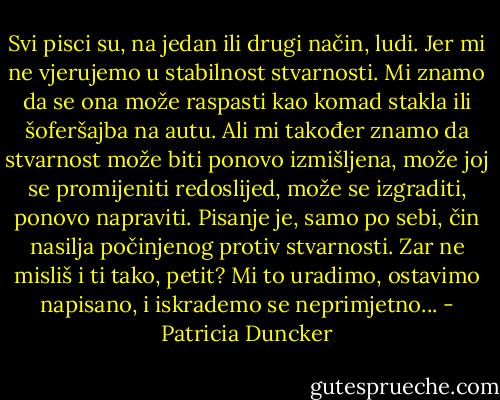 Svi pisci su, na jedan ili drugi način, ludi. Jer mi ne vjerujemo u stabilnost stvarnosti. Mi znamo da se ona može raspasti kao komad stakla ili šoferšajba na autu. Ali mi također znamo da stvarnost može biti ponovo izmišljena, može joj se promijeniti redoslijed, može se izgraditi, ponovo napraviti. Pisanje je, samo po sebi, čin nasilja počinjenog protiv stvarnosti. Zar ne misliš i ti tako, petit? Mi to uradimo, ostavimo napisano, i iskrademo se neprimjetno... - Patricia Duncker