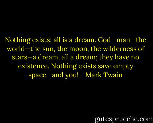 Nothing exists; all is a dream. God—man—the world—the sun, the moon, the wilderness of stars—a dream, all a dream; they have no existence. Nothing exists save empty space—and you! - Mark Twain
