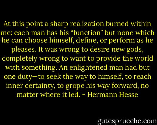 At this point a sharp realization burned within me: each man has his “function” but none which he can choose himself, define, or perform as he pleases. It was wrong to desire new gods, completely wrong to want to provide the world with something. An enlightened man had but one duty—to seek the way to himself, to reach inner certainty, to grope his way forward, no matter where it led. - Hermann Hesse