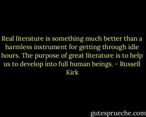 Real literature is something much better than a harmless instrument for getting through idle hours. The purpose of great literature is to help us to develop into full human beings. - Russell Kirk