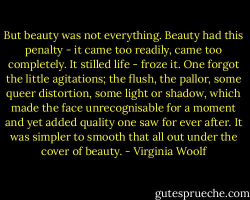 But beauty was not everything. Beauty had this penalty - it came too readily, came too completely. It stilled life - froze it. One forgot the little agitations; the flush, the pallor, some queer distortion, some light or shadow, which made the face unrecognisable for a moment and yet added quality one saw for ever after. It was simpler to smooth that all out under the cover of beauty. - Virginia Woolf