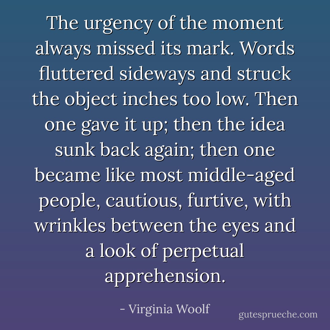The urgency of the moment always missed its mark. Words fluttered sideways and struck the object inches too low. Then one gave it up; then the idea sunk back again; then one became like most middle-aged people, cautious, furtive, with wrinkles between the eyes and a look of perpetual apprehension. - Virginia Woolf