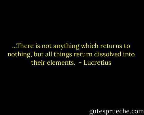 ...There is not anything which returns to nothing, but all things return dissolved into their elements.  - Lucretius