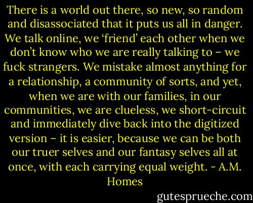 There is a world out there, so new, so random and disassociated that it puts us all in danger. We talk online, we ‘friend’ each other when we don’t know who we are really talking to – we fuck strangers. We mistake almost anything for a relationship, a community of sorts, and yet, when we are with our families, in our communities, we are clueless, we short-circuit and immediately dive back into the digitized version – it is easier, because we can be both our truer selves and our fantasy selves all at once, with each carrying equal weight. - A.M. Homes
