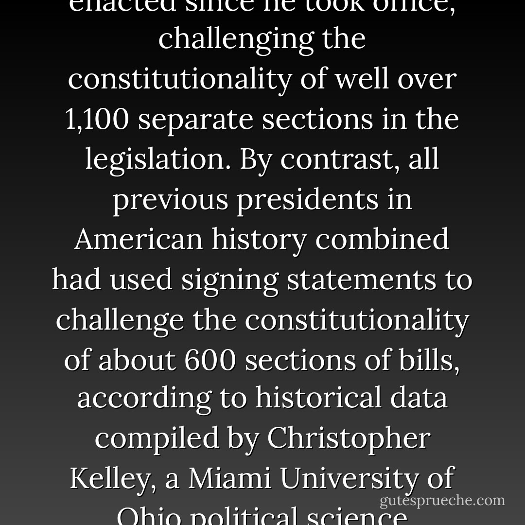 By the seventh year of the Bush-Cheney presidency, Bush had attached signing statements to about 150 bills enacted since he took office, challenging the constitutionality of well over 1,100 separate sections in the legislation. By contrast, all previous presidents in American history combined had used signing statements to challenge the constitutionality of about 600 sections of bills, according to historical data compiled by Christopher Kelley, a Miami University of Ohio political science professor who was one of the first to study signing statements. - Charlie Savage