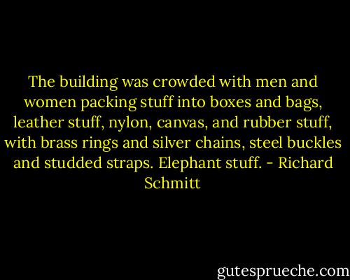 The building was crowded with men and women packing stuff into boxes and bags, leather stuff, nylon, canvas, and rubber stuff, with brass rings and silver chains, steel buckles and studded straps. Elephant stuff. - Richard Schmitt