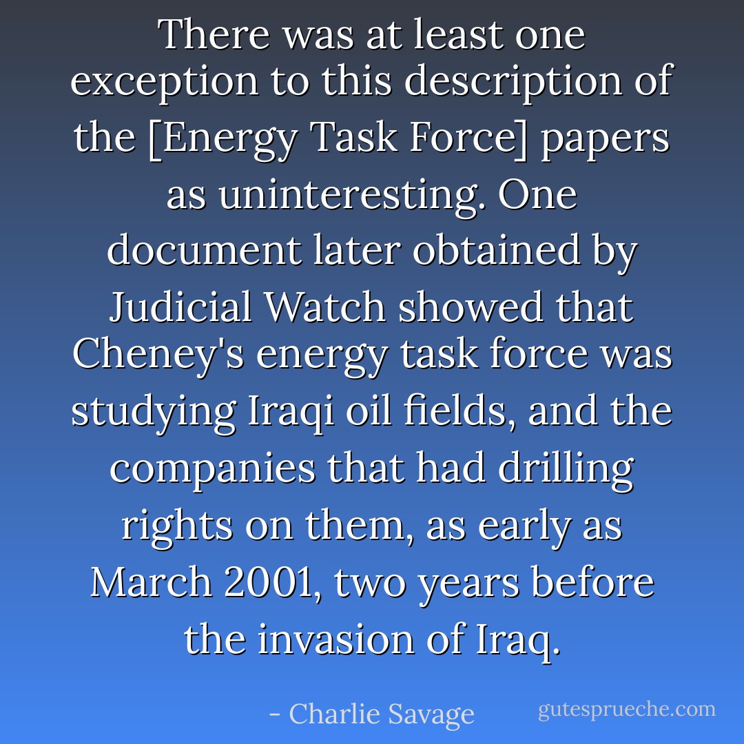 There was at least one exception to this description of the [Energy Task Force] papers as uninteresting. One document later obtained by Judicial Watch showed that Cheney's energy task force was studying Iraqi oil fields, and the companies that had drilling rights on them, as early as March 2001, two years before the invasion of Iraq. - Charlie Savage