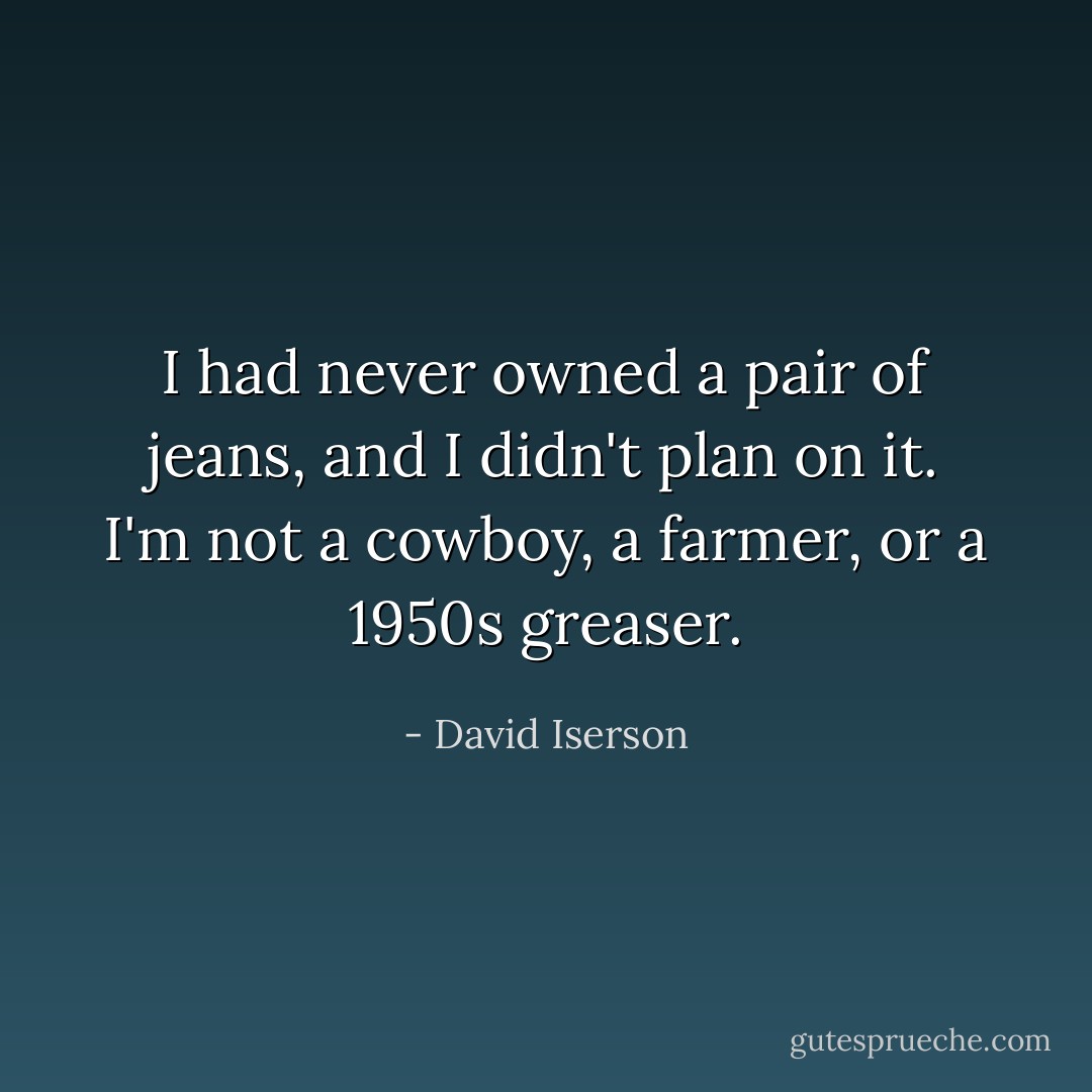 I had never owned a pair of jeans, and I didn't plan on it. I'm not a cowboy, a farmer, or a 1950s greaser. - David Iserson