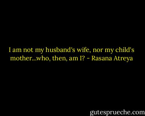 I am not my husband's wife, nor my child's mother...who, then, am I? - Rasana Atreya