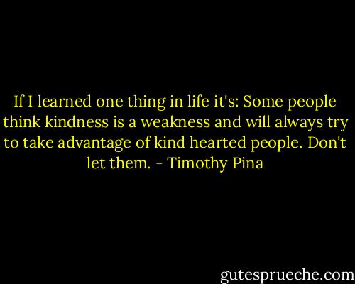 If I learned one thing in life it's:<br />Some people think kindness is a weakness and will always try to take advantage of kind hearted people. Don't let them. - Timothy Pina