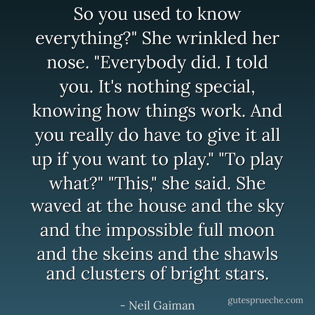 So you used to know everything?"<br />She wrinkled her nose. "Everybody did. I told you. It's nothing special, knowing how things work. And you really do have to give it all up if you want to play."<br />"To play what?"<br />"This," she said. She waved at the house and the sky and the impossible full moon and the skeins and the shawls and clusters of bright stars. - Neil Gaiman