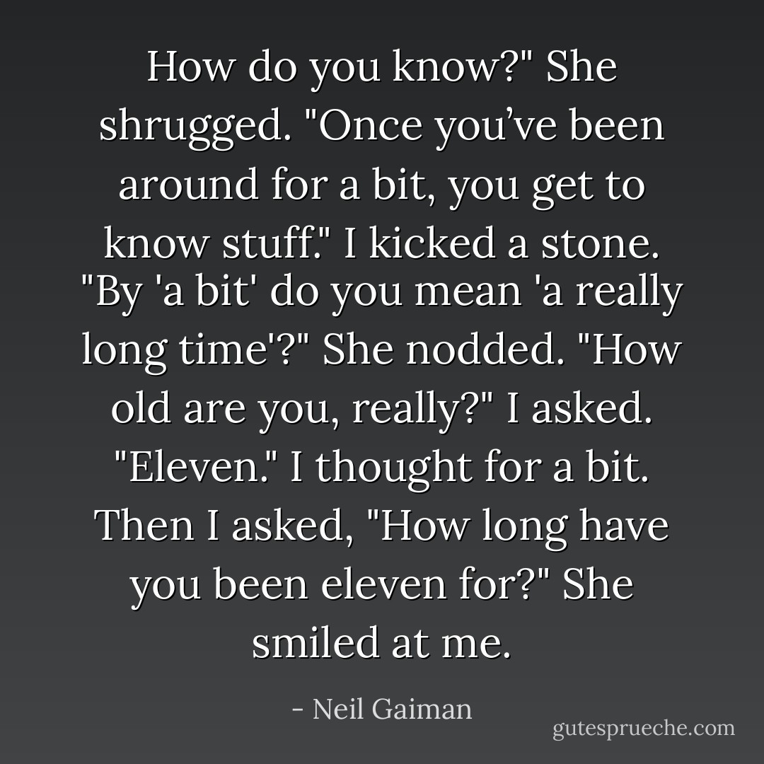 How do you know?" She shrugged. "Once you’ve been around for a bit, you get to know stuff." I kicked a stone. "By 'a bit' do you mean 'a really long time'?" She nodded. "How old are you, really?" I asked. "Eleven." I thought for a bit. Then I asked, "How long have you been eleven for?" She smiled at me. - Neil Gaiman