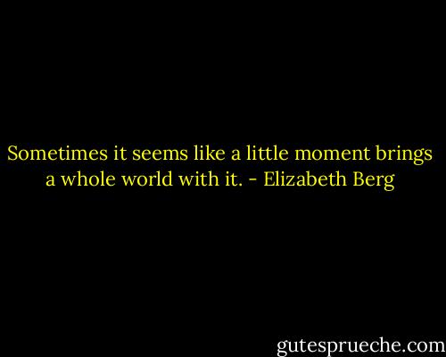 Sometimes it seems like a little moment brings a whole world with it. - Elizabeth Berg