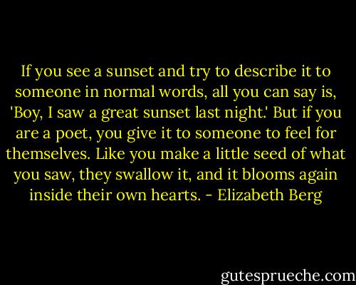 If you see a sunset and try to describe it to someone in normal words, all you can say is, 'Boy, I saw a great sunset last night.' But if you are a poet, you give it to someone to feel for themselves. Like you make a little seed of what you saw, they swallow it, and it blooms again inside their own hearts. - Elizabeth Berg