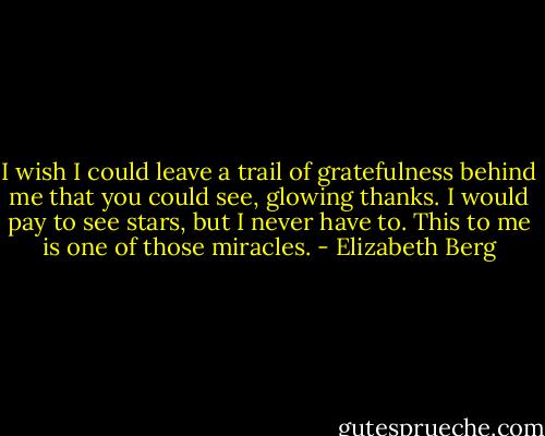 I wish I could leave a trail of gratefulness behind me that you could see, glowing thanks. I would pay to see stars, but I never have to. This to me is one of those miracles. - Elizabeth Berg