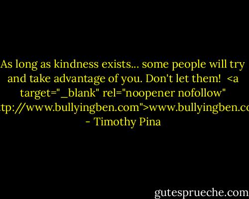 As long as kindness exists...<br />some people will try and take advantage of you.<br />Don't let them!<br /><br /><a target="_blank" rel="noopener nofollow" href="http://www.bullyingben.com">www.bullyingben.com</a> - Timothy Pina