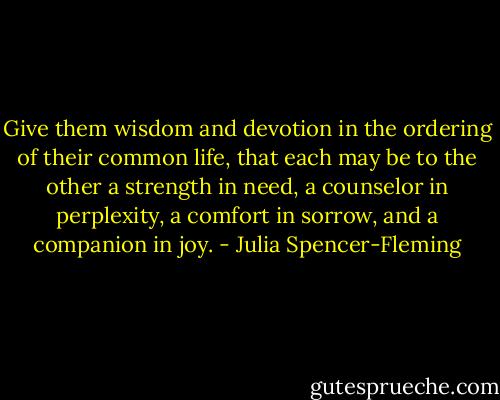 Give them wisdom and devotion in the ordering of their common life, that each may be to the other a strength in need, a counselor in perplexity, a comfort in sorrow, and a companion in joy. - Julia Spencer-Fleming