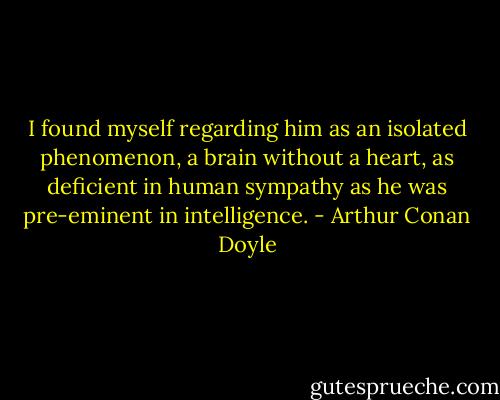 I found myself regarding him as an isolated phenomenon, a brain without a heart, as deficient in human sympathy as he was pre-eminent in intelligence. - Arthur Conan Doyle