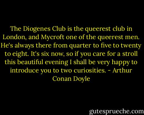 The Diogenes Club is the queerest club in London, and Mycroft one of the queerest men. He's always there from quarter to five to twenty to eight. It's six now, so if you care for a stroll this beautiful evening I shall be very happy to introduce you to two curiosities. - Arthur Conan Doyle