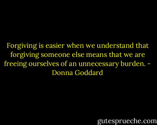 Forgiving is easier when we understand that forgiving someone else means that we are freeing ourselves of an unnecessary burden. - Donna Goddard