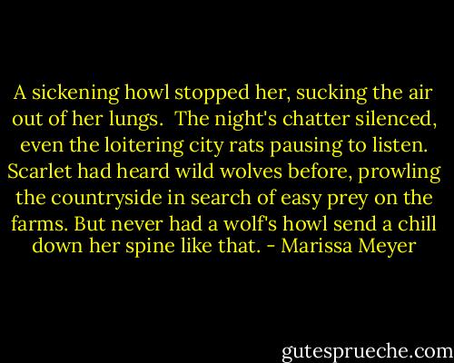 A sickening howl stopped her, sucking the air out of her lungs. <br />The night's chatter silenced, even the loitering city rats pausing to listen.<br />Scarlet had heard wild wolves before, prowling the countryside in search of easy prey on the farms.<br />But never had a wolf's howl send a chill down her spine like that. - Marissa Meyer