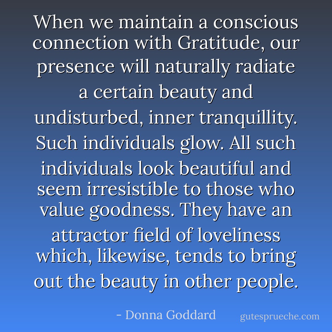 When we maintain a conscious connection with Gratitude, our presence will naturally radiate a certain beauty and undisturbed, inner tranquillity. Such individuals glow. All such individuals look beautiful and seem irresistible to those who value goodness. They have an attractor field of loveliness which, likewise, tends to bring out the beauty in other people. - Donna Goddard