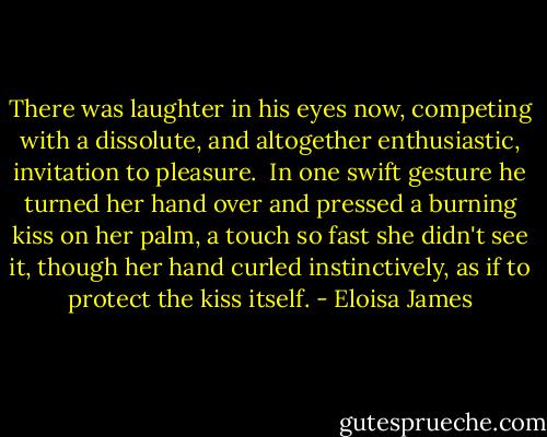 There was laughter in his eyes now, competing with a dissolute, and altogether enthusiastic, invitation to pleasure.<br /><br />In one swift gesture he turned her hand over and pressed a burning kiss on her palm, a touch so fast she didn't see it, though her hand curled instinctively, as if to protect the kiss itself. - Eloisa James