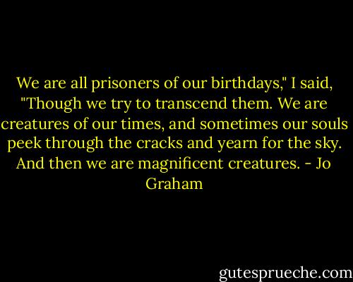 We are all prisoners of our birthdays," I said, "Though we try to transcend them. We are creatures of our times, and sometimes our souls peek through the cracks and yearn for the sky. And then we are magnificent creatures. - Jo Graham