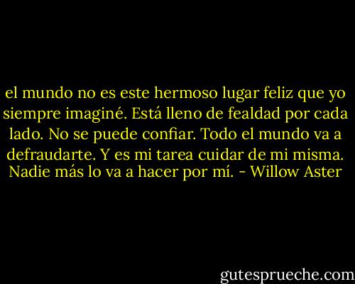 el mundo no es este hermoso lugar feliz que yo siempre imaginé. Está lleno de fealdad por cada lado. No se puede confiar. Todo el mundo va a defraudarte. Y es mi tarea cuidar de mi misma. Nadie más lo va a hacer por mí. - Willow Aster