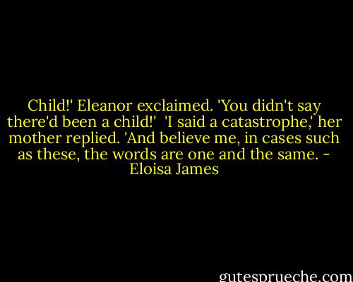 Child!' Eleanor exclaimed. 'You didn't say there'd been a child!'<br /><br />'I said a catastrophe,' her mother replied. 'And believe me, in cases such as these, the words are one and the same. - Eloisa James