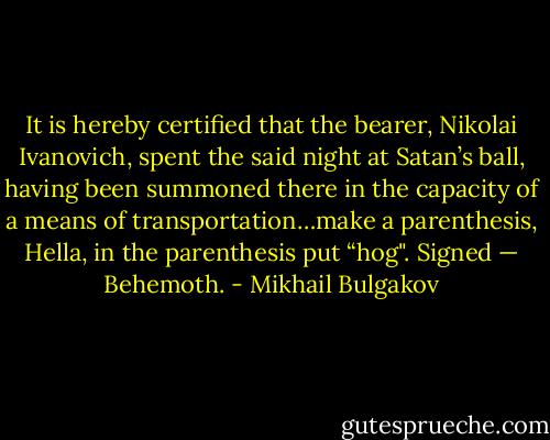 It is hereby certified that the bearer, Nikolai Ivanovich, spent the<br />said night at Satan’s ball, having been summoned there in the capacity of a means of transportation…make a parenthesis, Hella, in the parenthesis put “hog". Signed — Behemoth. - Mikhail Bulgakov