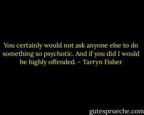 You certainly would not ask anyone else to do something so psychotic. And if you did I would be highly offended. - Tarryn Fisher