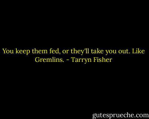 You keep them fed, or they'll take you out. Like Gremlins. - Tarryn Fisher