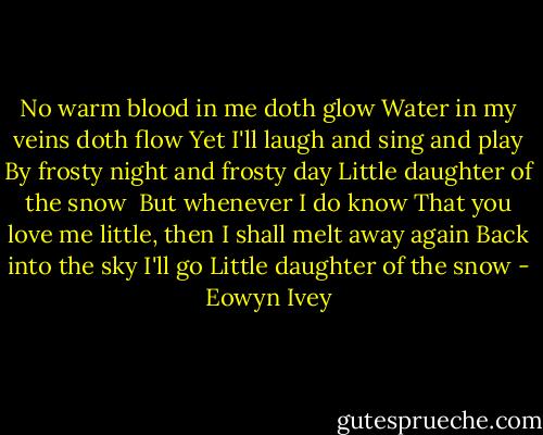 No warm blood in me doth glow<br />Water in my veins doth flow<br />Yet I'll laugh and sing and play<br />By frosty night and frosty day<br />Little daughter of the snow<br /><br />But whenever I do know<br />That you love me little, then<br />I shall melt away again<br />Back into the sky I'll go<br />Little daughter of the snow - Eowyn Ivey