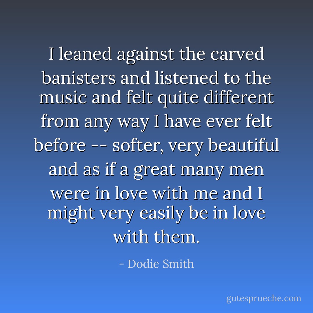 I leaned against the carved banisters and listened to the music and felt quite different from any way I have ever felt before -- softer, very beautiful and as if a great many men were in love with me and I might very easily be in love with them. - Dodie Smith