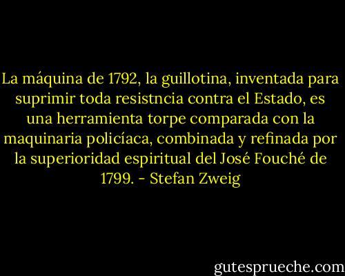 La máquina de 1792, la guillotina, inventada para suprimir toda resistncia contra el Estado, es una herramienta torpe comparada con la maquinaria policíaca, combinada y refinada por la superioridad espiritual del José Fouché de 1799. - Stefan Zweig
