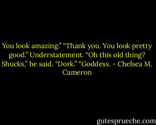 You look amazing.”<br />“Thank you. You look pretty good.” Understatement.<br />“Oh this old thing? Shucks,” he said.<br />“Dork.”<br />“Goddess. - Chelsea M. Cameron