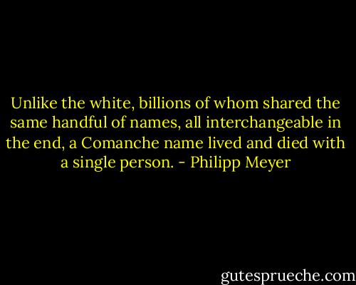 Unlike the white, billions of whom shared the same handful of names, all interchangeable in the end, a Comanche name lived and died with a single person. - Philipp Meyer