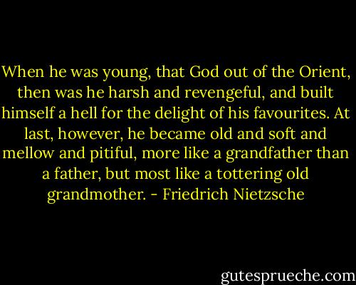 When he was young, that God out of the Orient, then was he harsh and<br />revengeful, and built himself a hell for the delight of his favourites.<br />At last, however, he became old and soft and mellow and pitiful, more<br />like a grandfather than a father, but most like a tottering old grandmother. - Friedrich Nietzsche