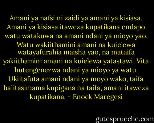Amani ya nafsi ni zaidi ya amani ya kisiasa. Amani ya kisiasa itaweza kupatikana endapo watu watakuwa na amani ndani ya mioyo yao. Watu wakiithamini amani na kuielewa watayafurahia maisha yao, na mataifa yakiithamini amani na kuielewa yatastawi. Vita hutengenezwa ndani ya mioyo ya watu. Ukiitafuta amani ndani ya moyo wako, taifa halitasimama kupigana na taifa, amani itaweza kupatikana. - Enock Maregesi