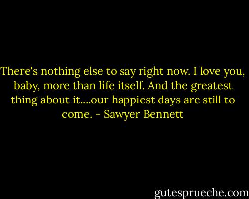 There's nothing else to say right now. I love you, baby, more than life itself. And the greatest thing about it....our happiest days are still to come. - Sawyer Bennett