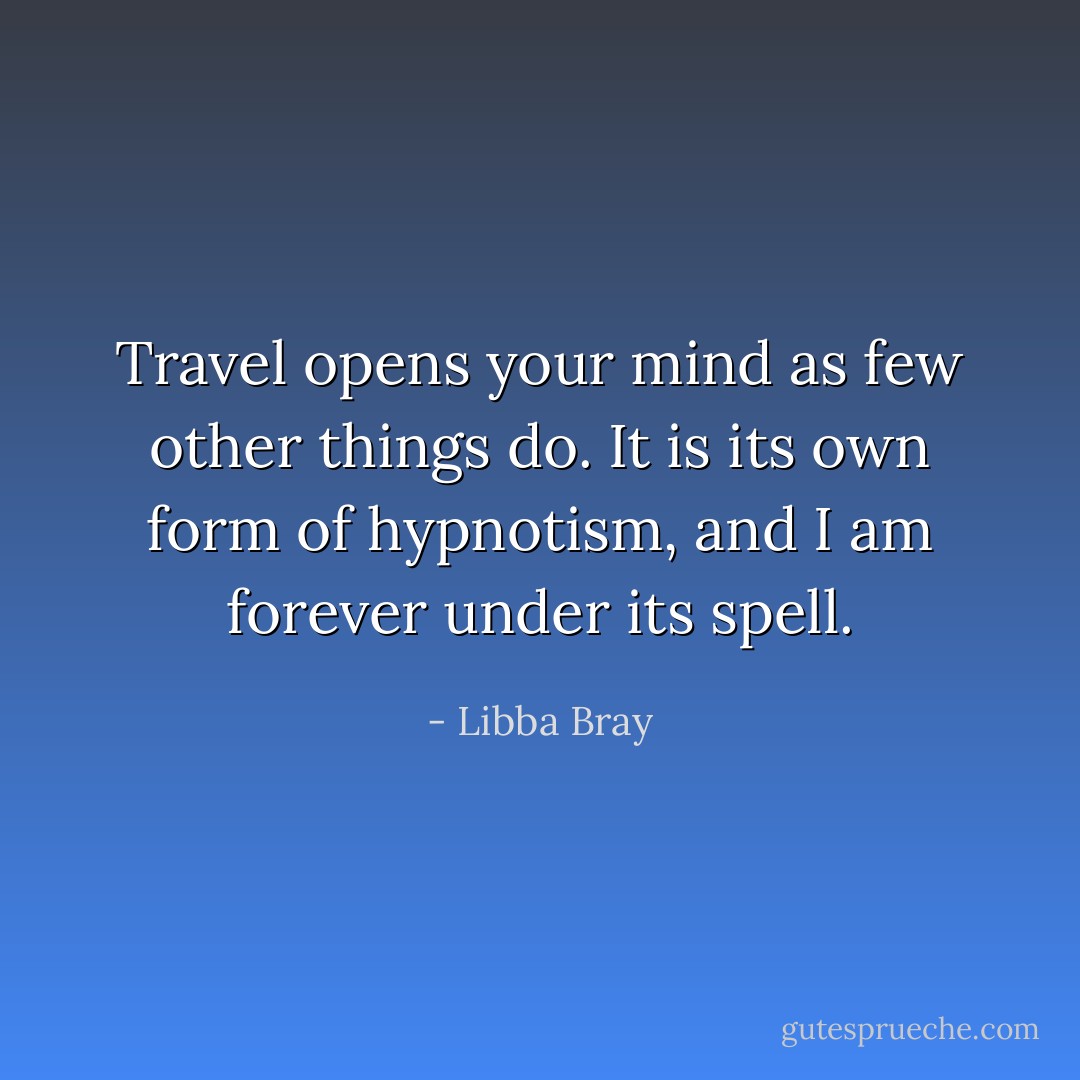 Travel opens your mind as few other things do. It is its own form of hypnotism, and I am forever under its spell. - Libba Bray