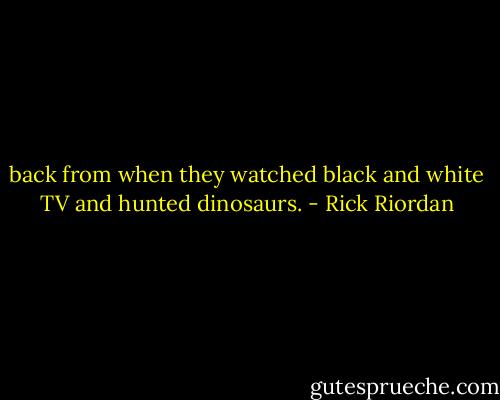 back from when they watched black and white TV and hunted dinosaurs. - Rick Riordan