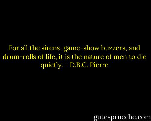 For all the sirens, game-show buzzers, and drum-rolls of life, it is the nature of men to die quietly. - D.B.C. Pierre