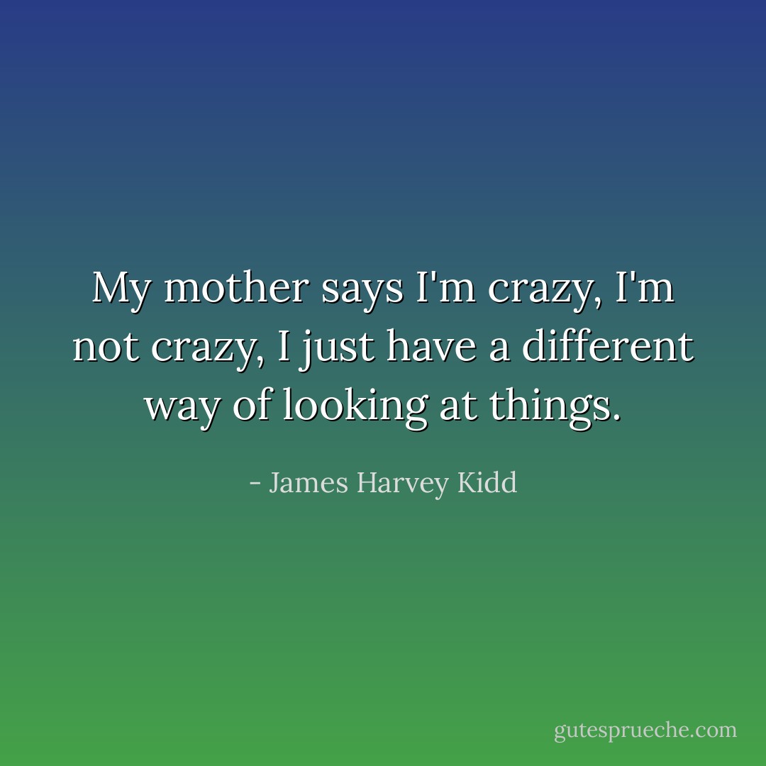 My mother says I'm crazy, I'm not crazy, I just have a different way of looking at things. - James Harvey Kidd