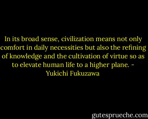 In its broad sense, civilization means not only comfort in daily necessities but also the refining of knowledge and the cultivation of virtue so as to elevate human life to a higher plane. - Yukichi Fukuzawa