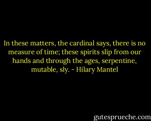 In these matters, the cardinal says, there is no measure of time; these spirits slip from our hands and through the ages, serpentine, mutable, sly. - Hilary Mantel